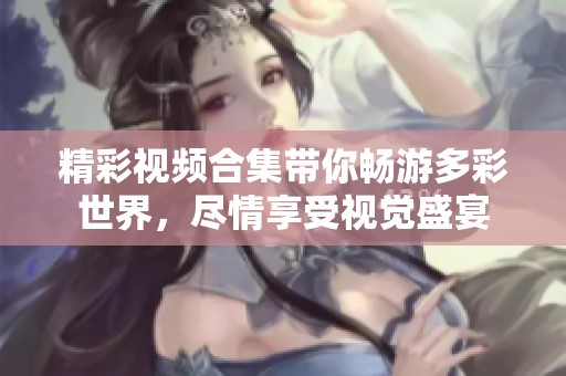 精彩视频合集带你畅游多彩世界，尽情享受视觉盛宴