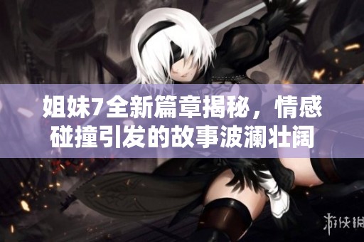 姐妹7全新篇章揭秘，情感碰撞引发的故事波澜壮阔