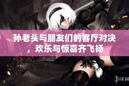 孙老头与朋友们的客厅对决，欢乐与惊喜齐飞扬