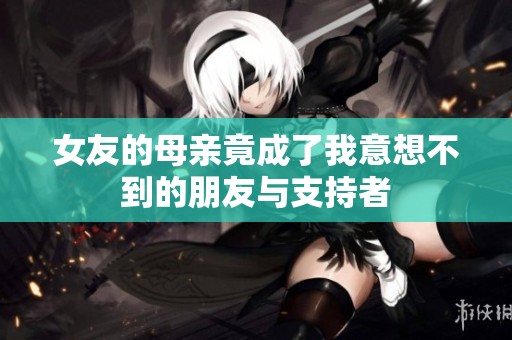 女友的母亲竟成了我意想不到的朋友与支持者