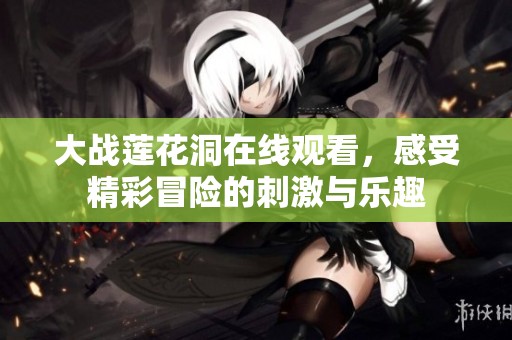 大战莲花洞在线观看，感受精彩冒险的刺激与乐趣
