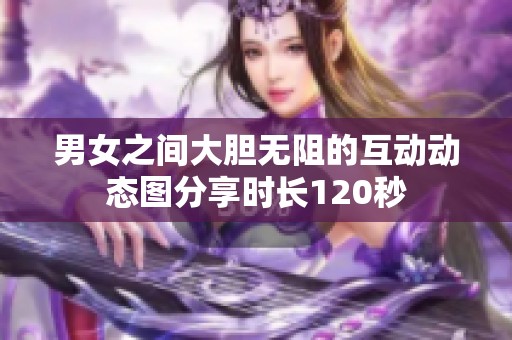 男女之间大胆无阻的互动动态图分享时长120秒