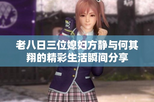 老八日三位媳妇方静与何其翔的精彩生活瞬间分享
