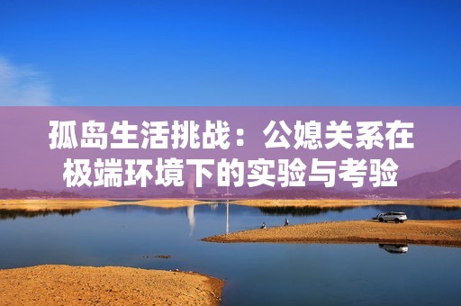 孤岛生活挑战：公媳关系在极端环境下的实验与考验