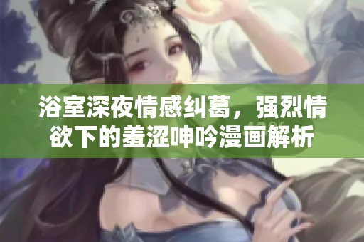 浴室深夜情感纠葛，强烈情欲下的羞涩呻吟漫画解析