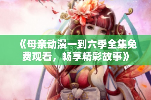《母亲动漫一到六季全集免费观看，畅享精彩故事》