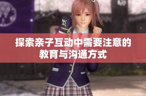 探索亲子互动中需要注意的教育与沟通方式