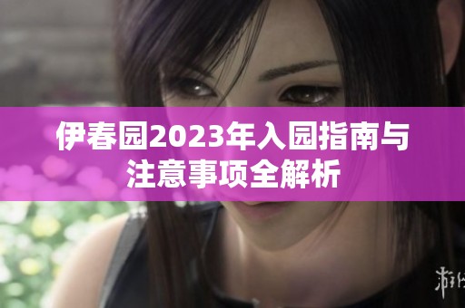 伊春园2023年入园指南与注意事项全解析