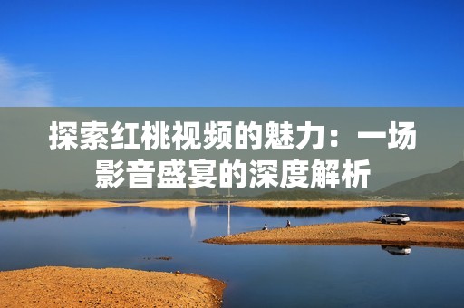 探索红桃视频的魅力：一场影音盛宴的深度解析