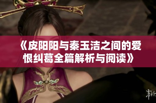 《皮阳阳与秦玉洁之间的爱恨纠葛全篇解析与阅读》