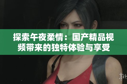 探索午夜柔情：国产精品视频带来的独特体验与享受