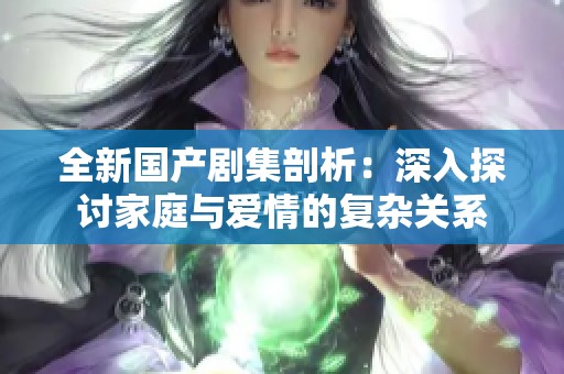 全新国产剧集剖析：深入探讨家庭与爱情的复杂关系