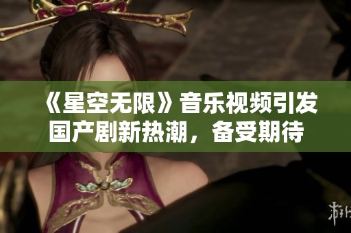 《星空无限》音乐视频引发国产剧新热潮，备受期待