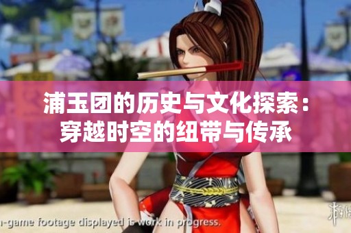 浦玉团的历史与文化探索：穿越时空的纽带与传承