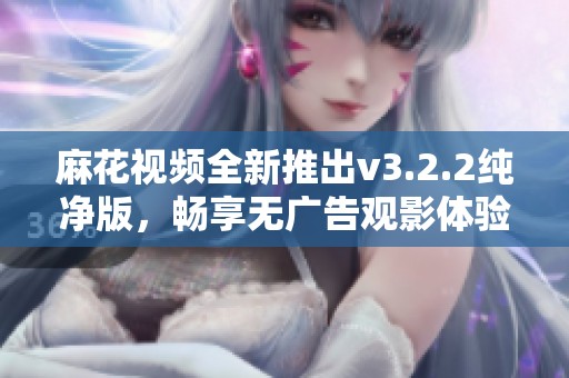 麻花视频全新推出v3.2.2纯净版，畅享无广告观影体验