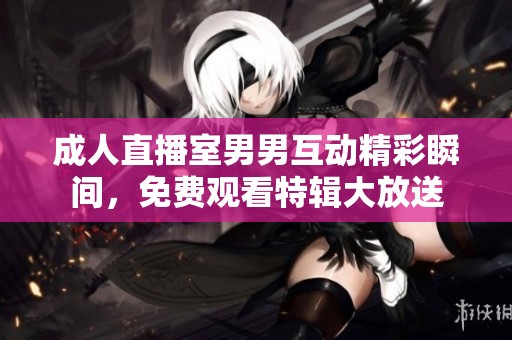 成人直播室男男互动精彩瞬间，免费观看特辑大放送