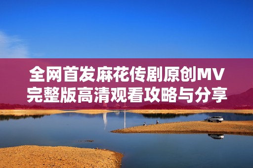 全网首发麻花传剧原创MV完整版高清观看攻略与分享