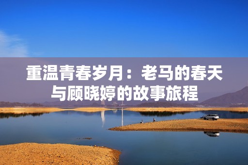 重温青春岁月：老马的春天与顾晓婷的故事旅程