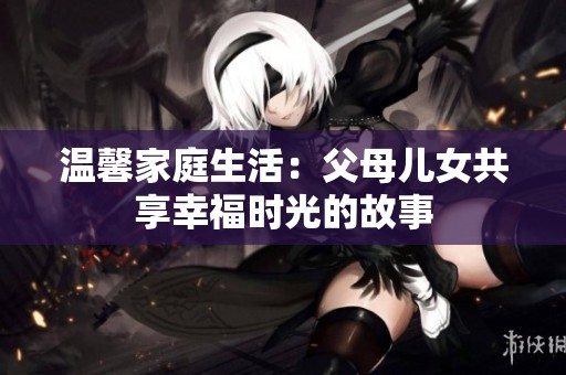 温馨家庭生活：父母儿女共享幸福时光的故事