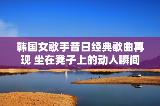 韩国女歌手昔日经典歌曲再现 坐在凳子上的动人瞬间