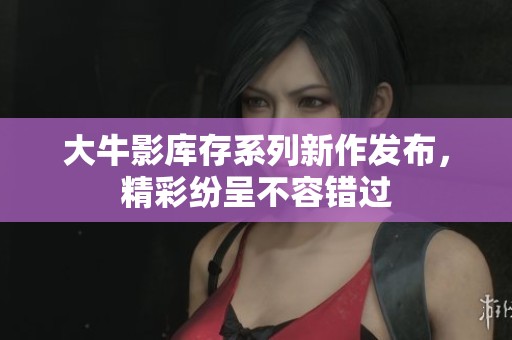 大牛影库存系列新作发布，精彩纷呈不容错过