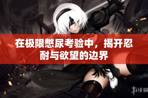 在极限憋尿考验中，揭开忍耐与欲望的边界