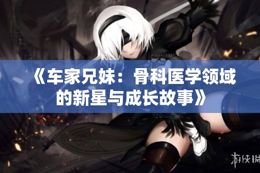 《车家兄妹：骨科医学领域的新星与成长故事》