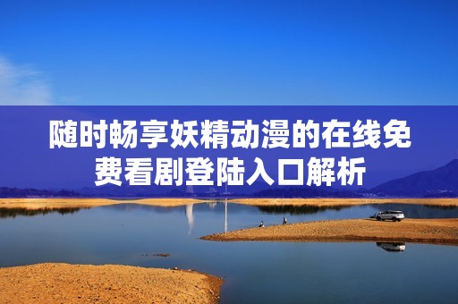 随时畅享妖精动漫的在线免费看剧登陆入口解析