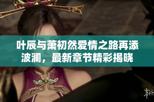 叶辰与萧初然爱情之路再添波澜，最新章节精彩揭晓