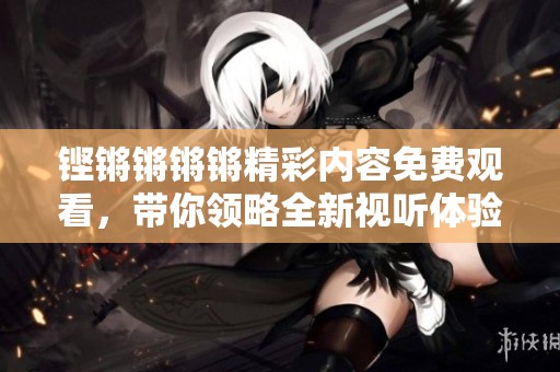 铿锵锵锵锵精彩内容免费观看，带你领略全新视听体验