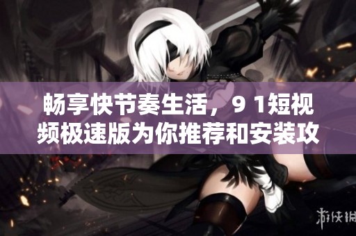 畅享快节奏生活，9 1短视频极速版为你推荐和安装攻略