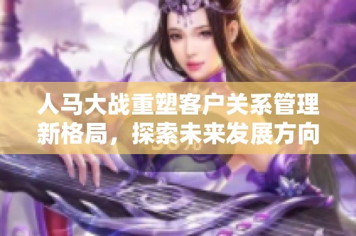 人马大战重塑客户关系管理新格局，探索未来发展方向