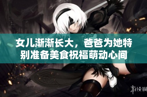 女儿渐渐长大，爸爸为她特别准备美食祝福萌动心间