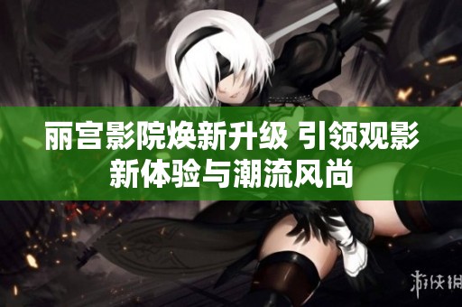 丽宫影院焕新升级 引领观影新体验与潮流风尚