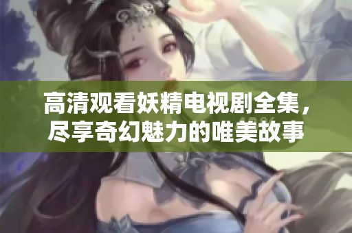 高清观看妖精电视剧全集，尽享奇幻魅力的唯美故事