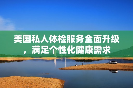 美国私人体检服务全面升级，满足个性化健康需求