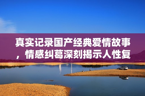 真实记录国产经典爱情故事，情感纠葛深刻揭示人性复杂性