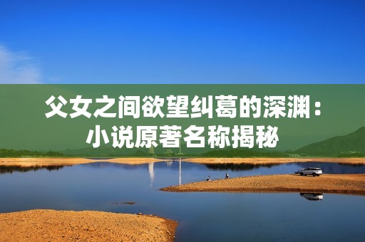 父女之间欲望纠葛的深渊：小说原著名称揭秘