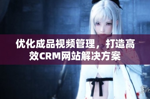 优化成品视频管理，打造高效CRM网站解决方案