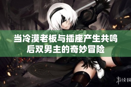 当冷漠老板与插座产生共鸣后双男主的奇妙冒险