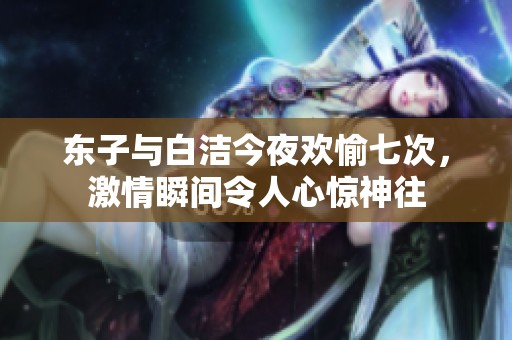 东子与白洁今夜欢愉七次，激情瞬间令人心惊神往