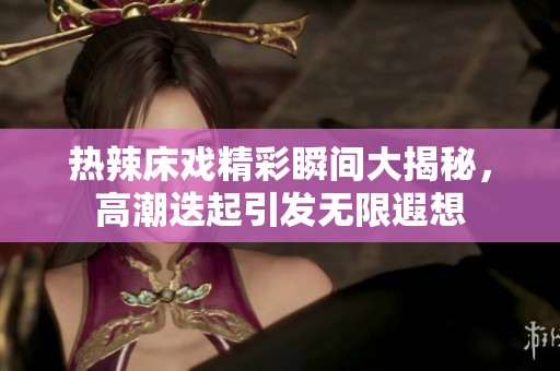 热辣床戏精彩瞬间大揭秘，高潮迭起引发无限遐想