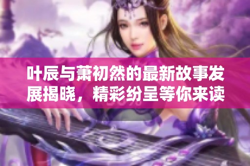 叶辰与萧初然的最新故事发展揭晓，精彩纷呈等你来读
