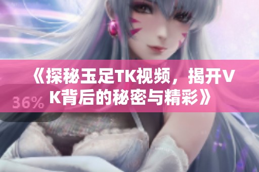 《探秘玉足TK视频，揭开VK背后的秘密与精彩》