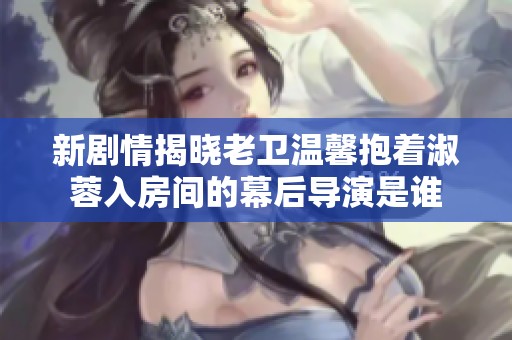 新剧情揭晓老卫温馨抱着淑蓉入房间的幕后导演是谁