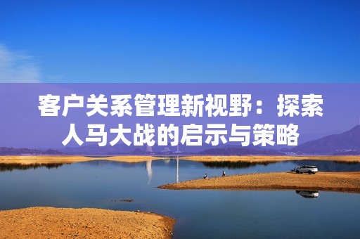 客户关系管理新视野：探索人马大战的启示与策略