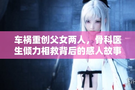 车祸重创父女两人，骨科医生倾力相救背后的感人故事