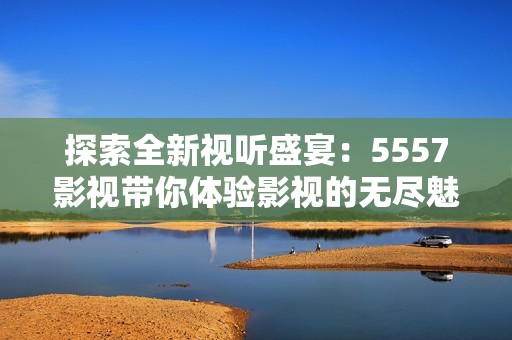 探索全新视听盛宴：5557影视带你体验影视的无尽魅力