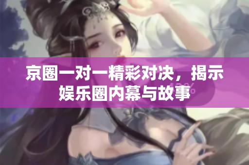 京圈一对一精彩对决，揭示娱乐圈内幕与故事
