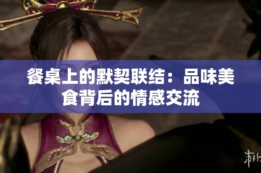 餐桌上的默契联结：品味美食背后的情感交流